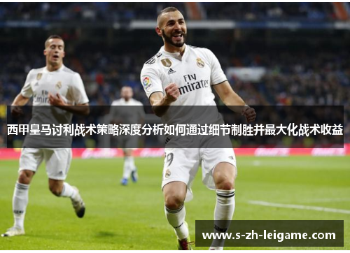 西甲皇马讨利战术策略深度分析如何通过细节制胜并最大化战术收益 西甲皇马讨利战术策略深度分析如何通过细节制胜并最大化战术收益