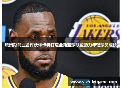 詹姆斯商业合作伙伴卡特打造全新篮球联盟助力年轻球员成长 詹姆斯商业合作伙伴卡特打造全新篮球联盟助力年轻球员成长