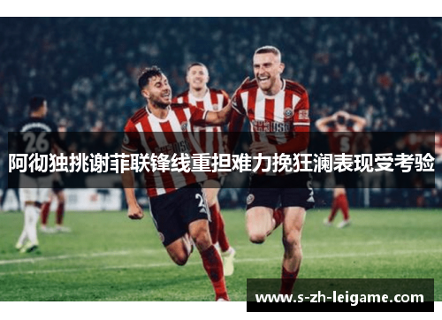 阿彻独挑谢菲联锋线重担难力挽狂澜表现受考验