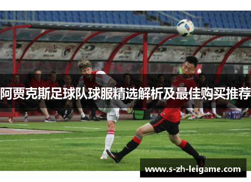 阿贾克斯足球队球服精选解析及最佳购买推荐