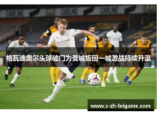 格瓦迪奥尔头球破门为曼城扳回一城激战持续升温 格瓦迪奥尔头球破门为曼城扳回一城激战持续升温